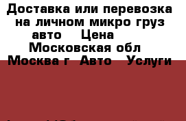 Доставка или перевозка на личном микро/груз.авто  › Цена ­ 30 - Московская обл., Москва г. Авто » Услуги   